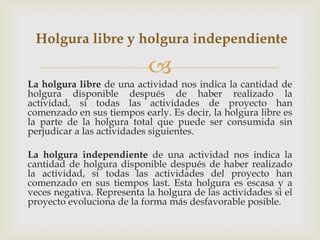 Holgura libre y holgura independiente

                            
La holgura libre de una actividad nos indica la cantidad de
holgura disponible después de haber realizado la
actividad, si todas las actividades de proyecto han
comenzado en sus tiempos early. Es decir, la holgura libre es
la parte de la holgura total que puede ser consumida sin
perjudicar a las actividades siguientes.

La holgura independiente de una actividad nos indica la
cantidad de holgura disponible después de haber realizado
la actividad, si todas las actividades del proyecto han
comenzado en sus tiempos last. Esta holgura es escasa y a
veces negativa. Representa la holgura de las actividades si el
proyecto evoluciona de la forma más desfavorable posible.
 