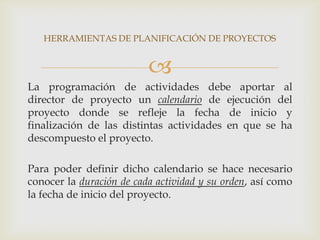 HERRAMIENTAS DE PLANIFICACIÓN DE PROYECTOS


                          
La programación de actividades debe aportar al
director de proyecto un calendario de ejecución del
proyecto donde se refleje la fecha de inicio y
finalización de las distintas actividades en que se ha
descompuesto el proyecto.

Para poder definir dicho calendario se hace necesario
conocer la duración de cada actividad y su orden, así como
la fecha de inicio del proyecto.
 