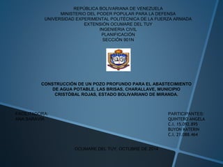 REPÚBLICA BOLIVARIANA DE VENEZUELA 
MINISTERIO DEL PODER POPULAR PARA LA DEFENSA 
UNIVERSIDAD EXPERIMENTAL POLITÉCNICA DE LA FUERZA ARMADA 
EXTENSIÓN OCUMARE DEL TUY 
INGENIERIA CIVIL 
PLANIFICACIÓN 
SECCIÓN 901N 
CONSTRUCCIÓN DE UN POZO PROFUNDO PARA EL ABASTECIMIENTO 
DE AGUA POTABLE, LAS BRISAS, CHARALLAVE, MUNICIPIO 
CRISTÓBAL ROJAS, ESTADO BOLIVARIANO DE MIRANDA. 
PARTICIPANTES: 
QUINTERO ANGELA 
C.I. 15.092.895 
BUYON KATERIN 
C.I. 21.088.464 
FACILITADORA: 
ANA SARAVIA 
OCUMARE DEL TUY, OCTUBRE DE 2014 
 