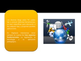 Los diversos blogs sobre TIC suelen
dar a conocer distintas herramientas,
ya sean específicas para educación o
de cualquier tipo, y proponen posibles
aplicaciones.
En Digitaula intentamos tener
siempre en cuenta los tres aspectos
fundamentales: La legislación, la
tecnología
y
su
aplicación
pedagógica..

 