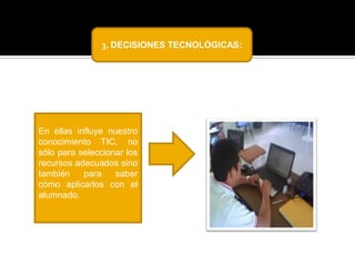 3. DECISIONES TECNOLÓGICAS:

En ellas influye nuestro
conocimiento TIC, no
sólo para seleccionar los
recursos adecuados sino
también
para
saber
cómo aplicarlos con el
alumnado.

 