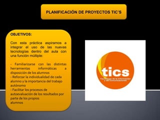PLANIFICACIÓN DE PROYECTOS TIC’S

OBJETIVOS:

Con esta práctica aspiramos a
integrar el uso de las nuevas
tecnologías dentro del aula con
una función múltiple:
- Familiarizarse con las distintas
herramientas
informáticas
a
disposición de los alumnos
- Reforzar la individualidad de cada
alumno y la importancia del trabajo
autónomo
- Facilitar los procesos de
autoevaluación de los resultados por
parte de los propios
alumnos

-

 