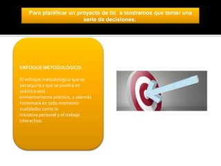 Para planificar un proyecto de tic s tendremos que tomar una
serie de decisiones.

ENFOQUE METODOLÓGICO:

El enfoque metodológico que se
perseguirá y que se pondrá en
práctica será
eminentemente práctico, y además
fomentará en todo momento
cualidades como la
iniciativa personal y el trabajo
interactivo.

 
