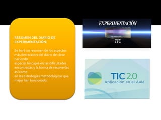 RESUMEN DEL DIARIO DE
EXPERIMENTACIÓN:

Se hará un resumen de los aspectos
más destacados del diario de clase
haciendo
especial hincapié en las dificultades
encontradas y la forma de resolverlas
así como
en las estrategias metodológicas que
mejor han funcionado.

 