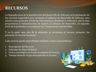 RECURSOS
La Segunda tarea de la planificación del desarrollo de Software es la estimación de
los recursos requeridos para acometer el esfuerzo de desarrollo de Software, esto
simula a una pirámide donde las Herramientas (hardware y Software), son la base
proporciona la infraestructura de soporte al esfuerzo de desarrollo, en segundo
nivel de la pirámide se encuentran los Componentes reutilizables.
Y en la parte mas alta de la pirámide se encuentra el recurso primario, las
personas (el recurso humano).
Cada recurso queda especificado mediante cuatro características:
1. Descripción del Recurso.
2. Informes de disponibilidad.
3. Fecha cronológica en la que se requiere el recurso.
4. Tiempo durante el que será aplicado el recurso.
 