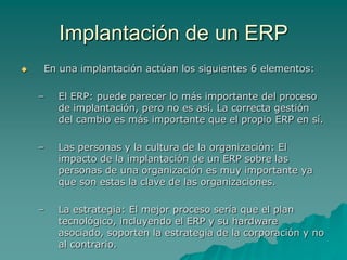 Implantación de un ERP
   En una implantación actúan los siguientes 6 elementos:

    –   El ERP: puede parecer lo más importante del proceso
        de implantación, pero no es así. La correcta gestión
        del cambio es más importante que el propio ERP en sí.

    –   Las personas y la cultura de la organización: El
        impacto de la implantación de un ERP sobre las
        personas de una organización es muy importante ya
        que son estas la clave de las organizaciones.

    –   La estrategia: El mejor proceso sería que el plan
        tecnológico, incluyendo el ERP y su hardware
        asociado, soporten la estrategia de la corporación y no
        al contrario.
 