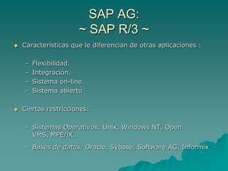 SAP AG:
                      ~ SAP R/3 ~
   Características que le diferencian de otras aplicaciones :

    –   Flexibilidad.
    –   Integración.
    –   Sistema on-line.
    –   Sistema abierto

   Ciertas restricciones:

    – Sistemas Operativos: Unix, Windows NT, Open
      VMS, MPE/iX.
    – Bases de datos: Oracle, Sybase, Software AG, Informix
 
