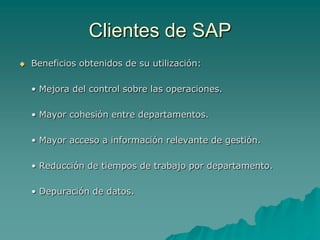 Clientes de SAP
   Beneficios obtenidos de su utilización:

    • Mejora del control sobre las operaciones.

    • Mayor cohesión entre departamentos.

    • Mayor acceso a información relevante de gestión.

    • Reducción de tiempos de trabajo por departamento.

    • Depuración de datos.
 