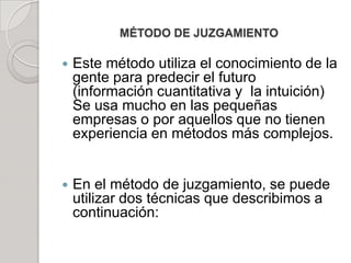 MÉTODO DE JUZGAMIENTO
 Este método utiliza el conocimiento de la
gente para predecir el futuro
(información cuantitativa y la intuición)
Se usa mucho en las pequeñas
empresas o por aquellos que no tienen
experiencia en métodos más complejos.
 En el método de juzgamiento, se puede
utilizar dos técnicas que describimos a
continuación:
 
