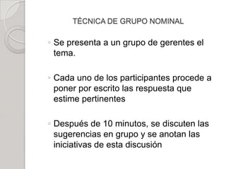 TÉCNICA DE GRUPO NOMINAL
◦ Se presenta a un grupo de gerentes el
tema.
◦ Cada uno de los participantes procede a
poner por escrito las respuesta que
estime pertinentes
◦ Después de 10 minutos, se discuten las
sugerencias en grupo y se anotan las
iniciativas de esta discusión
 