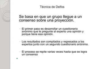 Técnica de Delfos
Se basa en que un grupo llegue a un
consenso sobre una proyección.
◦ El primer paso es desarrollar un cuestionario
anónimo que le pregunte al experto una opinión y
porque tiene esa opinión.
◦ Los resultados son compilados y regresados a los
expertos junto con un segundo cuestionario anónimo.
◦ El proceso se repite varias veces hasta que se logra
un consenso

 