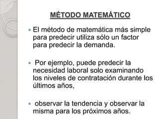 MÉTODO MATEMÁTICO
 El método de matemática más simple
para predecir utiliza sólo un factor
para predecir la demanda.
 Por ejemplo, puede predecir la
necesidad laboral solo examinando
los niveles de contratación durante los
últimos años,
 observar la tendencia y observar la
misma para los próximos años.
 
