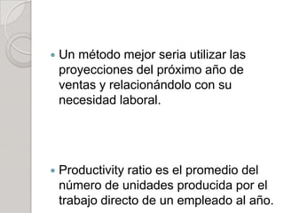  Un método mejor seria utilizar las
proyecciones del próximo año de
ventas y relacionándolo con su
necesidad laboral.
 Productivity ratio es el promedio del
número de unidades producida por el
trabajo directo de un empleado al año.
 