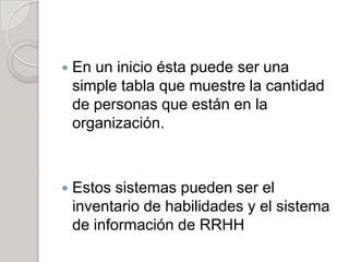  En un inicio ésta puede ser una
simple tabla que muestre la cantidad
de personas que están en la
organización.
 Estos sistemas pueden ser el
inventario de habilidades y el sistema
de información de RRHH
 