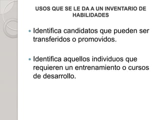USOS QUE SE LE DA A UN INVENTARIO DE
HABILIDADES
 Identifica candidatos que pueden ser
transferidos o promovidos.
 Identifica aquellos individuos que
requieren un entrenamiento o cursos
de desarrollo.
 