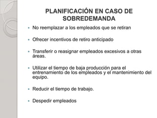 PLANIFICACIÓN EN CASO DE
SOBREDEMANDA
 No reemplazar a los empleados que se retiran
 Ofrecer incentivos de retiro anticipado
 Transferir o reasignar empleados excesivos a otras
áreas.
 Utilizar el tiempo de baja producción para el
entrenamiento de los empleados y el mantenimiento del
equipo.
 Reducir el tiempo de trabajo.
 Despedir empleados
 