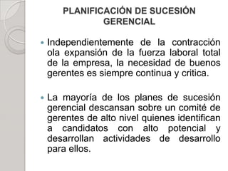 PLANIFICACIÓN DE SUCESIÓN
GERENCIAL
 Independientemente de la contracción
ola expansión de la fuerza laboral total
de la empresa, la necesidad de buenos
gerentes es siempre continua y critica.
 La mayoría de los planes de sucesión
gerencial descansan sobre un comité de
gerentes de alto nivel quienes identifican
a candidatos con alto potencial y
desarrollan actividades de desarrollo
para ellos.
 