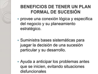 BENEFICIOS DE TENER UN PLAN
FORMAL DE SUCESIÓN
 provee una conexión lógica y especifica
del negocio y su planeamiento
estratégico.
 Suministra bases sistemáticas para
juagar la decisión de una sucesión
particular y su desarrollo.
 Ayuda a anticipar los problemas antes
que se inicien, evitando situaciones
disfuncionales
 