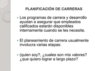 PLANIFICACIÓN DE CARRERAS
 Los programas de carrera y desarrollo
ayudan a asegurar que empleados
calificados estarán disponibles
internamente cuando se les necesite.
 El planeamiento de carrera usualmente
involucra varias etapas:
 (quien soy?, ¿cuales son mis valores?
¿que quiero lograr a largo plazo?
 
