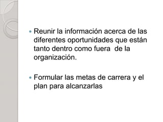  Reunir la información acerca de las
diferentes oportunidades que están
tanto dentro como fuera de la
organización.
 Formular las metas de carrera y el
plan para alcanzarlas
 