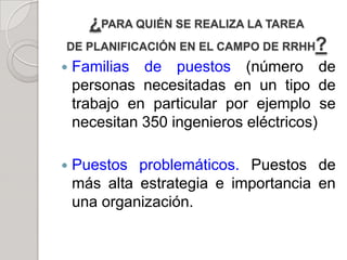 ¿PARA QUIÉN SE REALIZA LA TAREA
DE PLANIFICACIÓN EN EL CAMPO DE RRHH?
 Familias de puestos (número de
personas necesitadas en un tipo de
trabajo en particular por ejemplo se
necesitan 350 ingenieros eléctricos)
 Puestos problemáticos. Puestos de
más alta estrategia e importancia en
una organización.
 