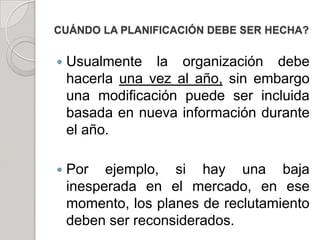 CUÁNDO LA PLANIFICACIÓN DEBE SER HECHA?
 Usualmente la organización debe
hacerla una vez al año, sin embargo
una modificación puede ser incluida
basada en nueva información durante
el año.
 Por ejemplo, si hay una baja
inesperada en el mercado, en ese
momento, los planes de reclutamiento
deben ser reconsiderados.
 