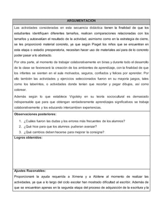 ARGUMENTACIÓN
Las actividades consideradas en esta secuencia didáctica tienen la finalidad de que los
estudiantes identifiquen diferentes tamaños, realicen comparaciones relacionadas con los
tamaños y autoevalúen el resultado de la actividad, asimismo como en la estrategia de cierre,
se les proporcionó material concreto, ya que según Piaget los niños que se encuentran en
esta etapa o estadio preoperatoria, necesitan hacer uso de materiales así para de lo concreto
poder pasar a lo abstracto.
Por otra parte, al momento de trabajar colaborativamente en binas y durante todo el desarrollo
de la clase se favorecerá la creación de los ambientes de aprendizaje, con la finalidad de que
los infantes se sientan en el aula motivados, seguros, confiados y felices por aprender. Por
ello también las actividades y ejercicios seleccionados fueron en su mayoría juegos, tales
como los laberintos, o actividades donde tenían que recortar y pegar dibujos, así como
colorear.
Además según lo que establece Vigotsky en su teoría sociocultural es demasiado
indispensable que para que obtengan verdaderamente aprendizajes significativos se trabaje
colaborativamente y los educando intercambien experiencias.
Observaciones posteriores:
1. ¿Cuáles fueron las dudas y los errores más frecuentes de los alumnos?
2. ¿Qué hice para que los alumnos pudieran avanzar?
3. ¿Qué cambios deben hacerse para mejorar la consigna?
Logros obtenidos:
Ajustes Razonables:
Proporcionaré la ayuda requerida a Ximena y a Abilene al momento de realizar las
actividades, ya que a lo largo del ciclo escolar han mostrado dificultad al escribir. Además de
que se encuentran apenas en la segunda etapa del proceso de adquisición de la escritura y la
 