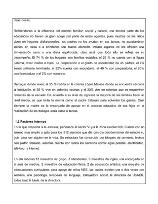 otras cosas.
Refiriéndonos a la influencia del entorno familiar, social y cultural, una tercera parte de los
educandos no tienen un gran apoyo por parte de estos agentes, pues muchos de los niños
viven en hogares disfuncionales, los padres no los ayudan en sus tareas, no acostumbran
leerles en casa o a brindarles una buena atención, incluso algunos no les ofrecen una
alimentación sana o una dieta equilibrada, claro está que todo ello se refleja en su
desempeño. El 74 % de los hogares son familias estables, el 26 % no cuenta con la figura
paterna, viven madre e hijos. La preparación o el grado de escolaridad de 45 padres, el 7%
tienen primaria terminada, el 22% cuenta con secundaria, el 49 % con preparatoria, el 20%
con licenciatura y el 2% con maestría.
Del lugar donde viven, el 35 % habita en la colonia López Mateos donde se encuentra ubicada
la institución, el 35 % vive en colonias vecinas y el 30% vive en colonias que se encuentran
retiradas de la escuela. De acuerdo a su nivel de ingresos la mayoría de las familias tiene un
nivel medio, ya que tanto la mamá como el padre trabajan para solventar los gastos. Casi
siempre la madre es la encargada de apoyar en el proceso educativo de sus hijos en la
realización de los trabajos extra clase o tareas.
1.2 Factores internos
En lo que respecta a la escuela, pertenece al sector VI y a la zona escolar 026. Cuenta con un
terreno muy amplio y apto para los 512 alumnos que día con día deciden tomar del estudio su
guía para ser alguien en la vida. Su estructura fue construida por bloques de cemento, techos
con plafón tiroliado, además cuenta con todos los servicios como: agua potable, electricidad,
teléfono, e Internet.
En ella laboran 18 maestros de grupo, 3 intendentes, 3 maestras de inglés, una encargada en
el aula de medios, 2 maestros de educación física, 2 de educación artística, una maestra de
adecuaciones curriculares para apoyo de niños NEE, las cuales asisten una o dos veces por
semana, una psicóloga, terapeuta de lenguaje, trabajadora social, la directora de USAER,
todos bajo la tutela de la directora.
 