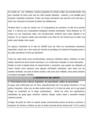 Se cuenta con una biblioteca amplia y equipada con mesas y sillas, aire acondicionado, una
gran variedad de libros para que los niños puedan utilizarlos, pintarrón y una pantalla para
proyectar materiales educativos. Posee una buena iluminación que permite a los niños leer y
estar muy cómodos al momento de utilizar las instalaciones.
También tiene un aula de medios con 12 computadoras de escritorio, en ella se le permite
estar a 3 alumnos por computadora trabajando distintas actividades. Tiene alrededor de 10
mesas con sus respectivas sillas, aire acondicionado, pintarrón para poder utilizarlo si se
requiere. Es un espacio amplio para acomodar a los niños de una manera que no estén muy
juntos para trabajar más a gusto.
Un espacio importante es el aula de USAER para los niños con necesidades educativas
especiales, donde una o dos veces por semana la psicóloga y la maestra de lenguaje pasan a
las aulas para llamar al niño que atenderán.
Todas las aulas tienen aires acondicionados, abanicos, biblioteca áulica, mobiliario en buen
estado, abanicos de techo buena iluminación y en condiciones naturales un tanto adecuadas.
Existen en todo el plantel áreas de esparcimiento y recreación, que pueden ser utilizadas al
mismo tiempo como espacios para algunas actividades educativas, esas áreas son las
canchas techadas, una para la tienda escolar y otra para usos múltiples, otros patios traseros
y el espacio de juegos infantiles.
2. DIAGNÓSTICO DEL GRUPO
2.1 Diversidad social, cultural, lingüística, de capacidades, estilos de aprendizaje
El grupo está conformado por 24 niños, específicamente son 9 de género femenino y 15 de
género masculino. Cada uno de ellos oscilan entre los 5 y 6 años de edad, por lo que según
Piaget se encuentran en la etapa preoperatoria, donde los niños son egocéntricos,
centralistas, les gusta jugar, divertirse, colorear, dibujar, cantar, bailar y necesitan manejar
material concreto.
Al llegar del jardín de niños la mayoría poseía conocimientos previos de lectura y escritura, a
excepción de Ximena y Abilene, ya que no tenían nociones de los números del 1 al 10 y sobre
 