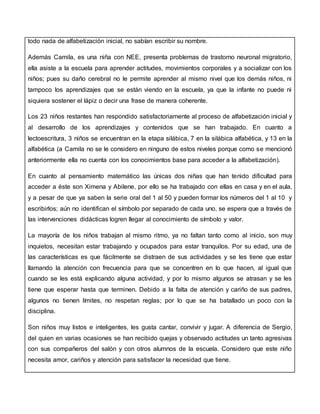 todo nada de alfabetización inicial, no sabían escribir su nombre.
Además Camila, es una niña con NEE, presenta problemas de trastorno neuronal migratorio,
ella asiste a la escuela para aprender actitudes, movimientos corporales y a socializar con los
niños; pues su daño cerebral no le permite aprender al mismo nivel que los demás niños, ni
tampoco los aprendizajes que se están viendo en la escuela, ya que la infante no puede ni
siquiera sostener el lápiz o decir una frase de manera coherente.
Los 23 niños restantes han respondido satisfactoriamente al proceso de alfabetización inicial y
al desarrollo de los aprendizajes y contenidos que se han trabajado. En cuanto a
lectoescritura, 3 niños se encuentran en la etapa silábica, 7 en la silábica alfabética, y 13 en la
alfabética (a Camila no se le considero en ninguno de estos niveles porque como se mencionó
anteriormente ella no cuenta con los conocimientos base para acceder a la alfabetización).
En cuanto al pensamiento matemático las únicas dos niñas que han tenido dificultad para
acceder a éste son Ximena y Abilene, por ello se ha trabajado con ellas en casa y en el aula,
y a pesar de que ya saben la serie oral del 1 al 50 y pueden formar los números del 1 al 10 y
escribirlos; aún no identifican el símbolo por separado de cada uno, se espera que a través de
las intervenciones didácticas logren llegar al conocimiento de símbolo y valor.
La mayoría de los niños trabajan al mismo ritmo, ya no faltan tanto como al inicio, son muy
inquietos, necesitan estar trabajando y ocupados para estar tranquilos. Por su edad, una de
las características es que fácilmente se distraen de sus actividades y se les tiene que estar
llamando la atención con frecuencia para que se concentren en lo que hacen, al igual que
cuando se les está explicando alguna actividad, y por lo mismo algunos se atrasan y se les
tiene que esperar hasta que terminen. Debido a la falta de atención y cariño de sus padres,
algunos no tienen límites, no respetan reglas; por lo que se ha batallado un poco con la
disciplina.
Son niños muy listos e inteligentes, les gusta cantar, convivir y jugar. A diferencia de Sergio,
del quien en varias ocasiones se han recibido quejas y observado actitudes un tanto agresivas
con sus compañeros del salón y con otros alumnos de la escuela. Considero que este niño
necesita amor, cariños y atención para satisfacer la necesidad que tiene.
 