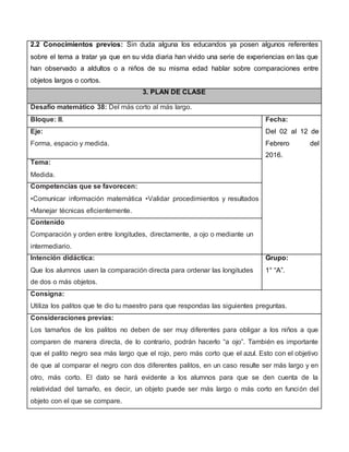 2.2 Conocimientos previos: Sin duda alguna los educandos ya posen algunos referentes
sobre el tema a tratar ya que en su vida diaria han vivido una serie de experiencias en las que
han observado a aldultos o a niños de su misma edad hablar sobre comparaciones entre
objetos largos o cortos.
3. PLAN DE CLASE
Desafío matemático 38: Del más corto al más largo.
Bloque: III. Fecha:
Del 02 al 12 de
Febrero del
2016.
Eje:
Forma, espacio y medida.
Tema:
Medida.
Competencias que se favorecen:
•Comunicar información matemática •Validar procedimientos y resultados
•Manejar técnicas eficientemente.
Contenido
Comparación y orden entre longitudes, directamente, a ojo o mediante un
intermediario.
Intención didáctica:
Que los alumnos usen la comparación directa para ordenar las longitudes
de dos o más objetos.
Grupo:
1° “A”.
Consigna:
Utiliza los palitos que te dio tu maestro para que respondas las siguientes preguntas.
Consideraciones previas:
Los tamaños de los palitos no deben de ser muy diferentes para obligar a los niños a que
comparen de manera directa, de lo contrario, podrán hacerlo “a ojo”. También es importante
que el palito negro sea más largo que el rojo, pero más corto que el azul. Esto con el objetivo
de que al comparar el negro con dos diferentes palitos, en un caso resulte ser más largo y en
otro, más corto. El dato se hará evidente a los alumnos para que se den cuenta de la
relatividad del tamaño, es decir, un objeto puede ser más largo o más corto en función del
objeto con el que se compare.
 