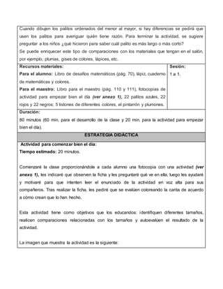 Cuando dibujen los palitos ordenados del menor al mayor, si hay diferencias se pedirá que
usen los palitos para averiguar quién tiene razón. Para terminar la actividad, se sugiere
preguntar a los niños ¿qué hicieron para saber cuál palito es más largo o más corto?
Se puede enriquecer este tipo de comparaciones con los materiales que tengan en el salón,
por ejemplo, plumas, gises de colores, lápices, etc.
Recursos materiales:
Para el alumno: Libro de desafíos matemáticos (pág. 70), lápiz, cuaderno
de matemáticas y colores.
Para el maestro: Libro para el maestro (pág. 110 y 111), fotocopias de
actividad para empezar bien el día (ver anexo 1), 22 palitos azules, 22
rojos y 22 negros; 5 listones de diferentes colores, el pintarrón y plumones.
Sesión:
1 a 1.
Duración:
80 minutos (60 min. para el desarrollo de la clase y 20 min. para la actividad para empezar
bien el día).
ESTRATEGIA DIDÁCTICA
Actividad para comenzar bien el día:
Tiempo estimado: 20 minutos.
Comenzaré la clase proporcionándole a cada alumno una fotocopia con una actividad (ver
anexo 1), les indicaré que observen la ficha y les preguntaré qué ve en ella, luego les ayudaré
y motivaré para que intenten leer el enunciado de la actividad en voz alta para sus
compañeros. Tras realizar la ficha, les pediré que se evalúen coloreando la carita de acuerdo
a cómo crean que lo han hecho.
Esta actividad tiene como objetivos que los educandos: identifiquen diferentes tamaños,
realicen comparaciones relacionadas con los tamaños y autoevalúen el resultado de la
actividad.
La imagen que muestra la actividad es la siguiente:
 