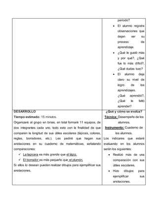 periodo?
 El alumno registra
observaciones que
dejan ver su
proceso de
aprendizaje.
 ¿Qué le gustó más
y por qué?, ¿Qué
fue lo más difícil?,
¿Qué dudas tuvo?
 El alumno deja
claro su nivel de
logro de los
aprendizajes.
¿Qué aprendió?,
¿Qué le faltó
aprender?
DESARROLLO
Tiempo estimado: 15 minutos.
Organizaré al grupo en binas, en total formaré 11 equipos, de
dos integrantes cada uno, todo esto con la finalidad de que
comparen la longitud de sus útiles escolares (lápices, colores,
reglas, borradores, etc.). Les pediré que hagan sus
anotaciones en su cuaderno de matemáticas, señalando
comparaciones:
 La lapicera es más grande que el lápiz.
 El borrador es más pequeño que el plumón.
Si ellos lo desean pueden realizar dibujos para ejemplificar sus
anotaciones.
¿Qué y cómo se evalúa?
Técnica: Desempeño de los
alumnos.
Instrumento: Cuaderno de
los alumnos.
Los indicares que estaré
evaluando en los alumnos
serán los siguientes:
 Realizó más de una
comparación con sus
útiles escolares.
 Hizo dibujos para
ejemplificar sus
anotaciones.
 