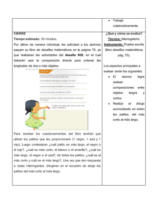  Trabajó
colaborativamente.
CIERRE
Tiempo estimado: 30 minutos.
Por último de manera individual, les solicitaré a los alumnos
saquen su libro de desafíos matemáticos en la página 70, ya
que realizaran las actividades del desafío #38, en el cual
deberán usar la comparación directa para ordenar las
longitudes de dos o más objetos.
Para resolver los cuestionamientos del libro tendrán que
utilizar los palitos que les proporcionaré (1 negro, 1 azul y 1
rojo). Luego contestaran ¿cuál palito es más largo, el negro o
el rojo?, ¿cuál es más corto, el blanco o el amarillo?, ¿cuál es
más largo, el negro o el azul?, de todos los palitos, ¿cuál es el
más corto y cuál es el más largo?. Una vez que den respuesta
a estas interrogantes, dibujaran en el recuadro de abajo los
palitos del más corto al más largo.
¿Qué y cómo se evalúa?
Técnica: Interrogatorio.
Instrumento: Prueba escrita
(libro desafíos matemáticos
pág. 70).
Los aspectos principales a
evaluar serán los siguientes:
 El alumno logra
realizar
comparaciones entre
objetos largos y
cortos.
 Realizó el dibujo
acomodando en orden
los palitos, del más
corto al más largo.
 