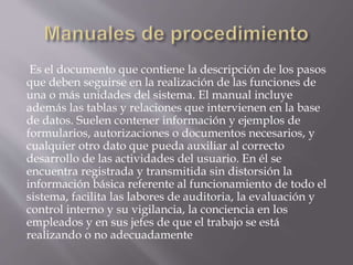 Es el documento que contiene la descripción de los pasos
que deben seguirse en la realización de las funciones de
una o más unidades del sistema. El manual incluye
además las tablas y relaciones que intervienen en la base
de datos. Suelen contener información y ejemplos de
formularios, autorizaciones o documentos necesarios, y
cualquier otro dato que pueda auxiliar al correcto
desarrollo de las actividades del usuario. En él se
encuentra registrada y transmitida sin distorsión la
información básica referente al funcionamiento de todo el
sistema, facilita las labores de auditoria, la evaluación y
control interno y su vigilancia, la conciencia en los
empleados y en sus jefes de que el trabajo se está
realizando o no adecuadamente
 
