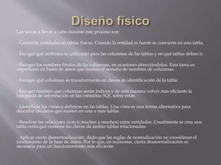 Las tareas a llevar a cabo durante este proceso son:
- Convertir entidades en tablas físicas. Cuando la entidad es fuerte se convierte en una tabla.
- Escoger qué atributos se utilizarán para las columnas de las tablas y en qué tablas deben ir.
- Escoger los nombres finales de las columnas, en ocasiones abreviándolos. Esta tarea es
importante en bases de datos que limitan el tamaño de nombres de columnas.
- Escoger qué columnas se transformarán en claves de identificación de la tabla.
- Escoger también qué columnas serán índices y de esta manera volver más eficiente la
búsqueda de información en las consultas SQL sobre estas.
- Identificar las vistas a definirse en las tablas. Una vista es una forma alternativa para
describir los datos que existen en una o más tablas.
- Resolver las relaciones (n:m ó muchos a muchos) entre entidades. Usualmente se crea una
tabla extra que contiene las claves de ambas tablas relacionadas.
- Aplicar cierta desnormalización, dado que las reglas de normalización no consideran el
rendimiento de la base de datos. Por lo que, en ocasiones, cierta desnormalización es
necesaria para un funcionamiento más eficiente.
 