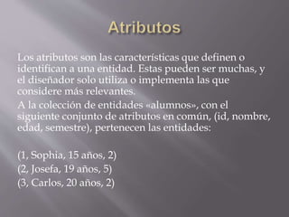 Los atributos son las características que definen o
identifican a una entidad. Estas pueden ser muchas, y
el diseñador solo utiliza o implementa las que
considere más relevantes.
A la colección de entidades «alumnos», con el
siguiente conjunto de atributos en común, (id, nombre,
edad, semestre), pertenecen las entidades:
(1, Sophia, 15 años, 2)
(2, Josefa, 19 años, 5)
(3, Carlos, 20 años, 2)
 