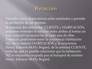 Describe cierta dependencia entre entidades o permite
la asociación de las mismas.
Si tenemos dos entidades, CLIENTE y HABITACIÓN,
podemos entender la relación entre ambas al tomar un
caso concreto (ocurrencia) de cada una de ellas.
Entonces, podríamos tener la ocurrencia Habitación
502, de la entidad HABITACIÓN y la ocurrencia
Henry Johnson McFly Bogard, de la entidad CLIENTE,
entre las que es posible relacionar que la habitación
502 se encuentra ocupada por el huésped de nombre
Henry Johnson McFly Bogard.
 