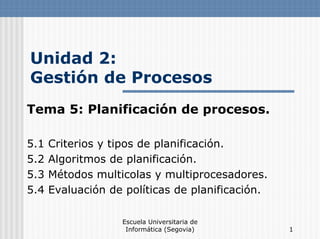 Escuela Universitaria de
Informática (Segovia) 1
Unidad 2:
Gestión de Procesos
Tema 5: Planificación de procesos.
5.1 Criterios y tipos de planificación.
5.2 Algoritmos de planificación.
5.3 Métodos multicolas y multiprocesadores.
5.4 Evaluación de políticas de planificación.
 