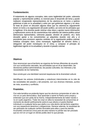 Fundamentación:

El tratamiento de algunos conceptos, tales como legitimidad del poder, soberanía
popular y representación política, es esencial para el desarrollo del tema y puede
realizarse recuperando representaciones de los alumnos/as en torno a quiénes
gobiernan el país en la actualidad y sobre por qué gobiernan algunos y no otros.
Se trata de poner en discusión algunas ideas que los alumnos/as seguramente
tienen en torno a la organización del poder político, así como de los principios que
lo legitiman. El/la docente puede retomar estas ideas y aportar nueva información
y explicaciones acerca de las características más salientes del sistema político actual
(democracia representativa, soberanía popular, división de poderes, etc.). Sería
deseable apelar a los conocimientos ya adquiridos durante este año y el
precedente para reconocer aspectos centrales de la organización política colonial,
enfatizar conceptos clave, como monarquía, legitimidad de derecho divino y
delegación del poder monárquico en el virrey, y comparar el principio de
legitimidad vigente en la actualidad y durante el pasado colonial.




Objetivos

Que reconozcan que el territorio se organiza de formas diferentes de acuerdo
con sus condiciones naturales, las actividades que en él se desarrollan, las
decisiones político-administrativas, las pautas culturales, los intereses y las
necesidades de los habitantes.

Que construyan una identidad nacional respetuosa de la diversidad cultural.

Identifiquen los actores (individuales y colectivos) intervinientes en la vida de
las sociedades del pasado y del presente, con sus diversos intereses, puntos
de vista, acuerdos y conflictos.

Propósitos:

Con esta temática se pretende lograr que los alumnos comprendan el valor de
vivir en un país democrático. Que aprendan a sentir la Patria como propia y
entiendan que son parte de la misma, independientemente de haber nacido o
no en suelo argentino. Tratar de crear en ellos la necesidad de compromiso al
momento de decidir políticamente sobre lo que afecta a nuestra libertad
individual o a cualquier tema que atañe a su vida dentro del territorio argentino
con sus respectivos derechos y obligaciones. Generar además, la necesidad de
ser partícipes de cualquier cambio favorable para ellos y para los demás.
Inculcarles conciencia cívica para de esta manera no perder eso tan preciado
que es vivir en un lugar en dónde podés decir lo que pensás.




                                                                                     2
 