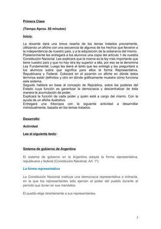 Primera Clase

(Tiempo Aprox. 50 minutos)

Inicio:

La docente dará una breve reseña de los temas tratados previamente,
utilizando un afiche con una secuencia de algunos de los hechos que llevaron a
la independencia de nuestro país, y a la adquisición de la soberanía del mismo.
Posteriormente les entregará a los alumnos una copia del artículo 1 de nuestra
Constitución Nacional. Les explicará que la misma es la ley más importante que
tiene nuestro país y que no hay otra ley superior a ella, por eso se la denomina
Ley Fundamental. Luego les leerá el texto que les entregó y les preguntará a
los alumnos sobre que significa para ellos la forma Representativa,
Republicana y Federal. Colocará en el pizarrón un afiche en dónde éstos
términos están definidos y otro en dónde gráficamente muestra cómo funciona
este sistema.
Seguido hablará en base al concepto de República, sobre los poderes del
Estado cuya función es garantizar la democracia y descentralizar de ésta
manera la acumulación de poder.
Explicará la función de cada poder y quién está a cargo del mismo. Con la
ayuda de un afiche ilustrativo.
Entregará una fotocopia con la siguiente actividad a desarrollar
individualmente, basada en los temas tratados.


Desarrollo:

Actividad

Lee el siguiente texto:



Sistema de gobierno de Argentina

El sistema de gobierno en la Argentina adopta la forma representativa,
republicana y federal (Constitución Nacional, Art. 1º).

La forma representativa

La Constitución Nacional instituye una democracia representativa o indirecta,
en la que los representantes sólo ejercen el poder del pueblo durante el
período que duran en sus mandatos.

El pueblo elige directamente a sus representantes.




                                                                              3
 
