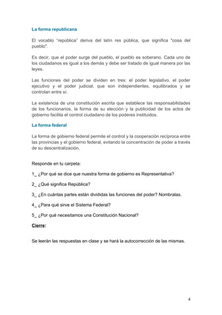La forma republicana

El vocablo “república” deriva del latín res pública, que significa "cosa del
pueblo".

Es decir, que el poder surge del pueblo, el pueblo es soberano. Cada uno de
los ciudadanos es igual a los demás y debe ser tratado de igual manera por las
leyes.

Las funciones del poder se dividen en tres: el poder legislativo, el poder
ejecutivo y el poder judicial, que son independientes, equilibrados y se
controlan entre sí.

La existencia de una constitución escrita que establece las responsabilidades
de los funcionarios, la forma de su elección y la publicidad de los actos de
gobierno facilita el control ciudadano de los poderes instituidos.

La forma federal

La forma de gobierno federal permite el control y la cooperación recíproca entre
las provincias y el gobierno federal, evitando la concentración de poder a través
de su descentralización.


Responde en tu carpeta:

1_ ¿Por qué se dice que nuestra forma de gobierno es Representativa?

2_ ¿Qué significa República?

3_ ¿En cuántas partes están divididas las funciones del poder? Nombralas.

4_ ¿Para qué sirve el Sistema Federal?

5_ ¿Por qué necesitamos una Constitución Nacional?

Cierre:


Se leerán las respuestas en clase y se hará la autocorrección de las mismas.




                                                                               4
 