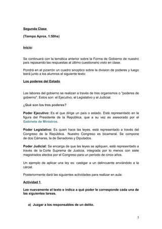Segunda Clase

(Tiempo Aprox. 1:50hs)


Inicio:


Se continuará con la temática anterior sobre la Forma de Gobierno de nuestro
país repasando las respuestas al último cuestionario visto en clase.

Pondrá en el pizarrón un cuadro sinoptico sobre la division de poderes y luego
leerá junto a los alumnos el siguiente texto:

Los poderes del Estado


Las labores del gobierno se realizan a través de tres organismos o "poderes de
gobierno". Estos son: el Ejecutivo, el Legislativo y el Judicial.

¿Qué son los tres poderes?

Poder Ejecutivo: Es el que dirige un país o estado. Está representado en la
figura del Presidente de la República, que a su vez es asesorado por el
Gabinete de Ministros.

Poder Legislativo: Es quien hace las leyes, está representado a través del
Congreso de la República. Nuestro Congreso es bicameral. Se compone
de dos Cámaras, la de Senadores y Diputados.

Poder Judicial: Se encarga de que las leyes se apliquen, está representado a
través de la Corte Suprema de Justicia, integrada por lo menos con siete
magistrados electos por el Congreso para un período de cinco años.

Un ejemplo de aplicar una ley es: castigar a un delincuente enviándolo a la
cárcel.

Posteriormente dará las siguientes actividades para realizar en aula:

Actividad 1

Lee nuevamente el texto e indica a qué poder le corresponde cada una de
las siguientes tareas.


   a) Juzgar a los responsables de un delito.


                                                                            5
 