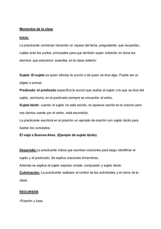 Momentos de la clase
Inicio:
La practicante comienza haciendo un repaso del tema, preguntando que recuerdan,
cuáles eran los puntos principales para que también vayan entrando en tema los
alumnos que estuvieron ausentes en la clase anterior.
Sujeto: El sujeto es quien efectúa la acción o de quien se dice algo. Puede ser un
objeto o animal.
Predicado: el predicado especifica la acción que realiza el sujeto o lo que se dice del
sujeto, asimismo, en el predicado siempre se encuentra el verbo.
Sujeto tácito: cuando el sujeto no está escrito, no aparece escrito en la oración pero
nos damos cuenta por el verbo, está escondido.
La practicante escribirá en el pizarrón un ejemplo de oración con sujeto tácito para
ilustrar los conceptos:
Él viajó a Buenos Aires. (Ejemplo de sujeto tácito)
Desarrollo:La practicante indica que escriban oraciones para luego identificar el
sujeto y el predicado. Se explica oraciones bimembres.
Además se explica el sujeto expreso simple, compuesto y sujeto tácito.
Culminación: La practicante realizara el control de las actividades y el cierre de la
clase.
RECURSOS
-Pizarrón y tizas
 