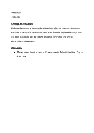 -Fotocopias
-Felpones
Criterios de evaluación:
Se buscará potenciar la capacidad analítica de los alumnos respecto a la oración
mediante la sustracción de la misma de un texto. También se pretende a largo plazo
que sean capaces no sólo de elaborar oraciones coherentes sino también
producciones más extensas.
Bibliografía:
 Manuel rojas y Herminia Nérega, El nuevo puente. Editorial Santillana. Buenos
Aires. 1997
 