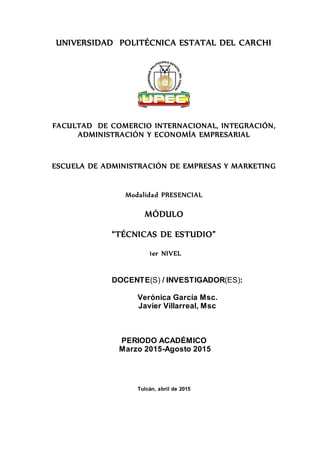 UNIVERSIDAD POLITÉCNICA ESTATAL DEL CARCHI
FACULTAD DE COMERCIO INTERNACIONAL, INTEGRACIÓN,
ADMINISTRACIÓN Y ECONOMÍA EMPRESARIAL
ESCUELA DE ADMINISTRACIÓN DE EMPRESAS Y MARKETING
Modalidad PRESENCIAL
MÓDULO
“TÉCNICAS DE ESTUDIO”
1er NIVEL
DOCENTE(S) / INVESTIGADOR(ES):
Verónica García Msc.
Javier Villarreal, Msc
PERIODO ACADÉMICO
Marzo 2015-Agosto 2015
Tulcán, abril de 2015
 