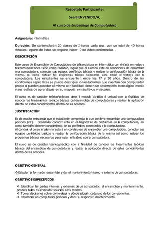 Asignatura: informática
Duración: Se contemplarán 20 clases de 2 horas cada una, con un total de 40 horas
virtuales. Aparte de éstas se propone hacer 10 de video conferencias .
DESCRIPCIÓN
Este curso de Ensamblaje de Computadora de la licenciatura en informática con énfasis en redes y
telecomunicaciones tiene como finalidad, lograr que el alumno esté en condiciones de ensamblar
una computadora, conectar sus equipos periféricos básicos y realizar la configuración básica de la
misma, así como instalar los programas básicos necesarios para iniciar el trabajo con la
computadora. Los estudiantes se encuentran entre los 17 y 30 años. Dentro de las
condiciones específicas se puede decir que son estudiantes que cuentan con computador
propio o pueden acceder al mismo con facilidad, tienen un desempeño tecnológico medio
y sus estilos de aprendizaje en su mayoría son auditivos y visuales.
El curso es de carácter teórico/práctico tiene 4 modulo dividido 8 unidad con la finalidad de
conocer los lineamientos teóricos básicos del ensamblaje de computadoras y realizar la aplicación
directa de estos conocimientos dentro de las sesiones.
JUSTIFICACIÓN
Es de mucha relevancia que el estudiante comprenda lo que conlleva ensamblar una computadora
personal (PC). Desarrollar conocimiento en el diagnóstico de problemas en la computadora, así
como también obtener conocimiento de los periféricos conectados a la computadora.
Al concluir el curso el alumno estará en condiciones de ensamblar una computadora, conectar sus
equipos periféricos básicos y realizar la configuración básica de la misma así como instalar los
programas básicos necesarios para iniciar el trabajo con la computadora.
El curso es de carácter teórico/práctico con la finalidad de conocer los lineamientos teóricos
básicos del ensamblaje de computadoras y realizar la aplicación directa de estos conocimientos
dentro de las sesiones.
OBJETIVO GENERAL
 Estudiar la forma de ensamblar y dar el mantenimiento interno y externo de computadoras.
OBJETIVOS ESPECIFICOS
 Identificar las partes internas y externas de un computador, el ensamblaje y mantenimiento,
posibles fallas así como dar solución a las mismas.
 Tomar decisiones sobre cómo elegir y dónde adquirir cada uno de los componentes.
 Ensamblar un computador personal y darle su respectivo mantenimiento.
Respetado Participante:
Sea BIENVENIDO/A,
Al curso de Ensamblaje de Computadora
 