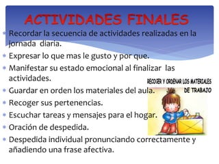  Recordar la secuencia de actividades realizadas en la 
jornada diaria. 
 Expresar lo que mas le gusto y por que. 
 Manifestar su estado emocional al finalizar las 
actividades. 
 Guardar en orden los materiales del aula. 
 Recoger sus pertenencias. 
 Escuchar tareas y mensajes para el hogar. 
 Oración de despedida. 
 Despedida individual pronunciando correctamente y 
añadiendo una frase afectiva. 
 