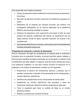 Para desarrollar este módulo se propone:
 Clases de exposición teórica mediante el manual principios de electrónica,
como base.
 Discusión de ejercicios de texto o ejercicios de problemas propuestos en
textos.
 Realización de un proyecto por computo funcional, que implican una
investigación bibliográfica y/o en internet valiéndose de la plataforma
EBSCO, para fomentar el trabajo en equipo.
 Prácticas de Laboratorio como seguimiento para lograr el éxito de cada
proyecto de computo, auxiliándose del manual, en coordinación con las
clases teóricas, donde se aplica “aprender haciendo” de acuerdo a las
competencias.
 Convivencias deportivas con el grupo y otros grupos de la Universidad para
fomentar la filosofía institucional.
Propuestas de evaluación y criterios de desempeño
Para la evaluación del logro de competencias se aplicará tanto la evaluación
Sumativa como la evaluación formativa, la primera permitirá aplicar métodos y
técnicas para cuantificar los logros alcanzados por el estudiante en relación a las
competencias que debe adquirir; la segunda, será de mucha utilidad para hacer
una evaluación cualitativa, la cual será continua durante el transcurso de la
asignatura. Los criterios de desempeño a evaluar son los siguientes:
 Proporcionar al alumno los fundamentos teóricos y prácticos que le
permiten comprender y describir el funcionamiento de los componentes y
circuitos eléctricos, electrónicos.
 Identificar las características de los componentes de estado sólido.
 Implementar los circuitos electrónicos más populares y hacer las
respectivas mediciones utilizando el equipo de laboratorio adecuado.
 Tener la capacidad para hacer un análisis de fallas en un circuito
electrónico básico.
 Realizar un proyecto por computo funcional.
 