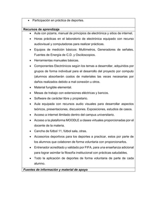  Participación en práctica de deportes.
Recursos de aprendizaje
 Aula con pizarra, manual de principios de electrónica y sitios de internet.
 Horas prácticas en el laboratorio de electrónica equipado con recurso
audiovisual y computadoras para realizar prácticas.
 Equipos de medición básicos: Multímetros, Generadores de señales,
Fuentes de Energía de C.D. y Osciloscopios.
 Herramientas manuales básicas.
 Componentes Electrónicos según los temas a desarrollar, adquiridos por
grupos de forma individual para el desarrollo del proyecto por computo
(alumnos absorberán costos de materiales las veces necesarias por
daños realizados debido a mal conexión u otros.
 Material fungible elemental.
 Mesas de trabajo con extensiones eléctricas y bancos.
 Software de carácter libre y propietario.
 Aula equipada con recursos audio visuales para desarrollar aspectos
teóricos, presentaciones, discusiones. Exposiciones, estudios de casos.
 Acceso a internet ilimitado dentro del campus universitario.
 Acceso a la plataforma MOODLE a clases virtuales proporcionadas por el
docente de la materia.
 Cancha de fútbol 11, fútbol sala, otras.
 Accesorios deportivos para los deportes a practicar, estos por parte de
los alumnos que colaboren de forma voluntaria con proporcionarlos.
 Entrenador acreditado y validado por FIFA, para una enseñanza adicional
para lograr asimilar la filosofía institucional con prácticas saludables.
 Todo la aplicación de deportes de forma voluntaria de parte de cada
alumno.
Fuentes de información y material de apoyo
 